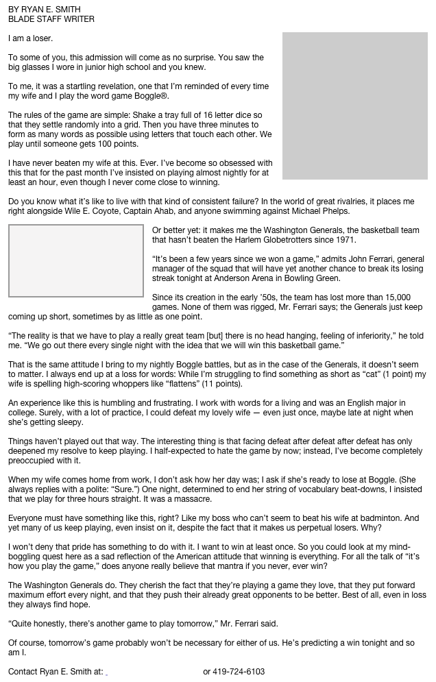 BY RYAN E. SMITH
BLADE STAFF WRITER
￼
I am a loser.

To some of you, this admission will come as no surprise. You saw the big glasses I wore in junior high school and you knew.

To me, it was a startling revelation, one that I’m reminded of every time my wife and I play the word game Boggle®.

The rules of the game are simple: Shake a tray full of 16 letter dice so that they settle randomly into a grid. Then you have three minutes to form as many words as possible using letters that touch each other. We play until someone gets 100 points.

I have never beaten my wife at this. Ever. I’ve become so obsessed with this that for the past month I’ve insisted on playing almost nightly for at least an hour, even though I never come close to winning.

Do you know what it’s like to live with that kind of consistent failure? In the world of great rivalries, it places me right alongside Wile E. Coyote, Captain Ahab, and anyone swimming against Michael Phelps. 
￼
Or better yet: it makes me the Washington Generals, the basketball team that hasn’t beaten the Harlem Globetrotters since 1971.

“It’s been a few years since we won a game,” admits John Ferrari, general manager of the squad that will have yet another chance to break its losing streak tonight at Anderson Arena in Bowling Green.

Since its creation in the early ’50s, the team has lost more than 15,000 games. None of them was rigged, Mr. Ferrari says; the Generals just keep coming up short, sometimes by as little as one point.

“The reality is that we have to play a really great team [but] there is no head hanging, feeling of inferiority,” he told me. “We go out there every single night with the idea that we will win this basketball game.”

That is the same attitude I bring to my nightly Boggle battles, but as in the case of the Generals, it doesn’t seem to matter. I always end up at a loss for words: While I’m struggling to find something as short as “cat” (1 point) my wife is spelling high-scoring whoppers like “flattens” (11 points).

An experience like this is humbling and frustrating. I work with words for a living and was an English major in college. Surely, with a lot of practice, I could defeat my lovely wife — even just once, maybe late at night when she’s getting sleepy.

Things haven’t played out that way. The interesting thing is that facing defeat after defeat after defeat has only deepened my resolve to keep playing. I half-expected to hate the game by now; instead, I’ve become completely preoccupied with it.

When my wife comes home from work, I don’t ask how her day was; I ask if she’s ready to lose at Boggle. (She always replies with a polite: “Sure.”) One night, determined to end her string of vocabulary beat-downs, I insisted that we play for three hours straight. It was a massacre.

Everyone must have something like this, right? Like my boss who can’t seem to beat his wife at badminton. And yet many of us keep playing, even insist on it, despite the fact that it makes us perpetual losers. Why?

I won’t deny that pride has something to do with it. I want to win at least once. So you could look at my mind-boggling quest here as a sad reflection of the American attitude that winning is everything. For all the talk of “it’s how you play the game,” does anyone really believe that mantra if you never, ever win?

The Washington Generals do. They cherish the fact that they’re playing a game they love, that they put forward maximum effort every night, and that they push their already great opponents to be better. Best of all, even in loss they always find hope.

“Quite honestly, there’s another game to play tomorrow,” Mr. Ferrari said.

Of course, tomorrow’s game probably won’t be necessary for either of us. He’s predicting a win tonight and so am I.

Contact Ryan E. Smith at:  ryansmith@theblade.com or 419-724-6103