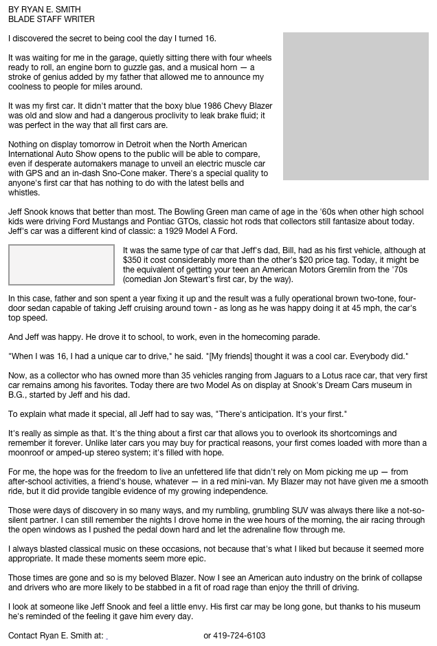 BY RYAN E. SMITH
BLADE STAFF WRITER
￼
I discovered the secret to being cool the day I turned 16.

It was waiting for me in the garage, quietly sitting there with four wheels ready to roll, an engine born to guzzle gas, and a musical horn — a stroke of genius added by my father that allowed me to announce my coolness to people for miles around.

It was my first car. It didn't matter that the boxy blue 1986 Chevy Blazer was old and slow and had a dangerous proclivity to leak brake fluid; it was perfect in the way that all first cars are.

Nothing on display tomorrow in Detroit when the North American International Auto Show opens to the public will be able to compare, even if desperate automakers manage to unveil an electric muscle car with GPS and an in-dash Sno-Cone maker. There's a special quality to anyone's first car that has nothing to do with the latest bells and whistles.

Jeff Snook knows that better than most. The Bowling Green man came of age in the '60s when other high school kids were driving Ford Mustangs and Pontiac GTOs, classic hot rods that collectors still fantasize about today. Jeff's car was a different kind of classic: a 1929 Model A Ford.
￼
It was the same type of car that Jeff's dad, Bill, had as his first vehicle, although at $350 it cost considerably more than the other's $20 price tag. Today, it might be the equivalent of getting your teen an American Motors Gremlin from the '70s (comedian Jon Stewart's first car, by the way).

In this case, father and son spent a year fixing it up and the result was a fully operational brown two-tone, four-door sedan capable of taking Jeff cruising around town - as long as he was happy doing it at 45 mph, the car's top speed.

And Jeff was happy. He drove it to school, to work, even in the homecoming parade.

"When I was 16, I had a unique car to drive," he said. "[My friends] thought it was a cool car. Everybody did."

Now, as a collector who has owned more than 35 vehicles ranging from Jaguars to a Lotus race car, that very first car remains among his favorites. Today there are two Model As on display at Snook's Dream Cars museum in B.G., started by Jeff and his dad.

To explain what made it special, all Jeff had to say was, "There's anticipation. It's your first."

It's really as simple as that. It's the thing about a first car that allows you to overlook its shortcomings and remember it forever. Unlike later cars you may buy for practical reasons, your first comes loaded with more than a moonroof or amped-up stereo system; it's filled with hope.

For me, the hope was for the freedom to live an unfettered life that didn't rely on Mom picking me up — from after-school activities, a friend's house, whatever — in a red mini-van. My Blazer may not have given me a smooth ride, but it did provide tangible evidence of my growing independence.

Those were days of discovery in so many ways, and my rumbling, grumbling SUV was always there like a not-so-silent partner. I can still remember the nights I drove home in the wee hours of the morning, the air racing through the open windows as I pushed the pedal down hard and let the adrenaline flow through me.

I always blasted classical music on these occasions, not because that's what I liked but because it seemed more appropriate. It made these moments seem more epic.

Those times are gone and so is my beloved Blazer. Now I see an American auto industry on the brink of collapse and drivers who are more likely to be stabbed in a fit of road rage than enjoy the thrill of driving.

I look at someone like Jeff Snook and feel a little envy. His first car may be long gone, but thanks to his museum he's reminded of the feeling it gave him every day.

Contact Ryan E. Smith at:  ryansmith@theblade.com or 419-724-6103